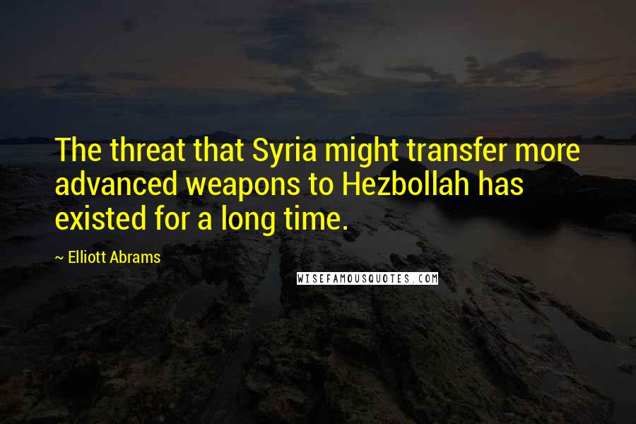 Elliott Abrams Quotes: The threat that Syria might transfer more advanced weapons to Hezbollah has existed for a long time.
