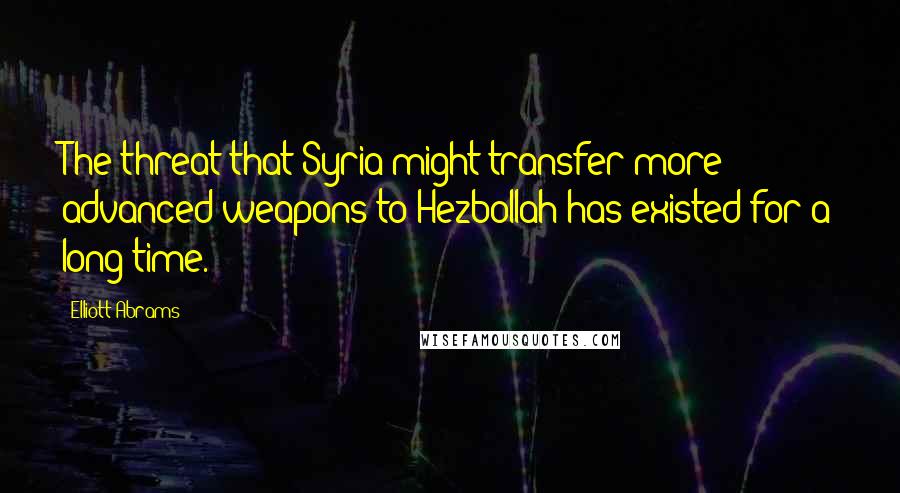 Elliott Abrams Quotes: The threat that Syria might transfer more advanced weapons to Hezbollah has existed for a long time.