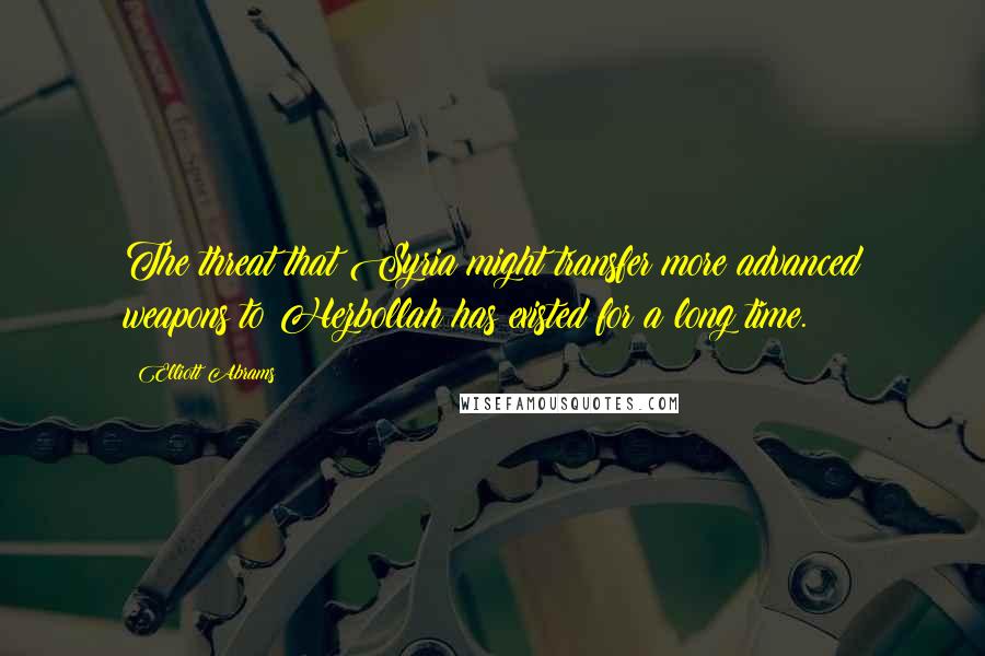 Elliott Abrams Quotes: The threat that Syria might transfer more advanced weapons to Hezbollah has existed for a long time.