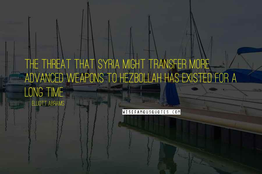 Elliott Abrams Quotes: The threat that Syria might transfer more advanced weapons to Hezbollah has existed for a long time.