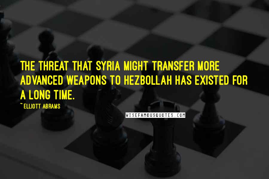 Elliott Abrams Quotes: The threat that Syria might transfer more advanced weapons to Hezbollah has existed for a long time.