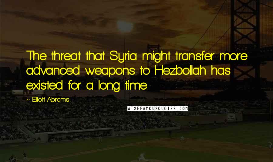 Elliott Abrams Quotes: The threat that Syria might transfer more advanced weapons to Hezbollah has existed for a long time.