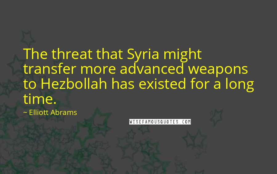 Elliott Abrams Quotes: The threat that Syria might transfer more advanced weapons to Hezbollah has existed for a long time.