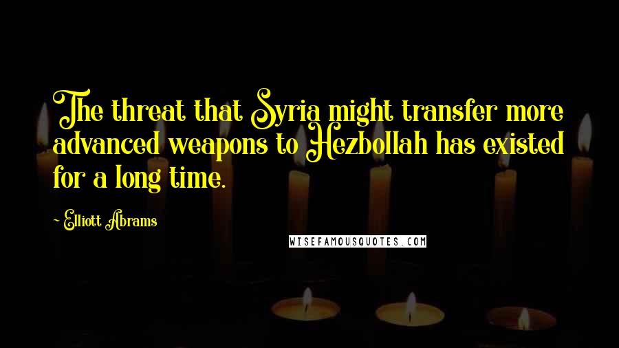 Elliott Abrams Quotes: The threat that Syria might transfer more advanced weapons to Hezbollah has existed for a long time.