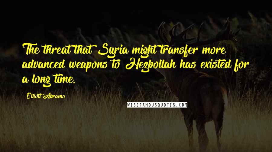 Elliott Abrams Quotes: The threat that Syria might transfer more advanced weapons to Hezbollah has existed for a long time.