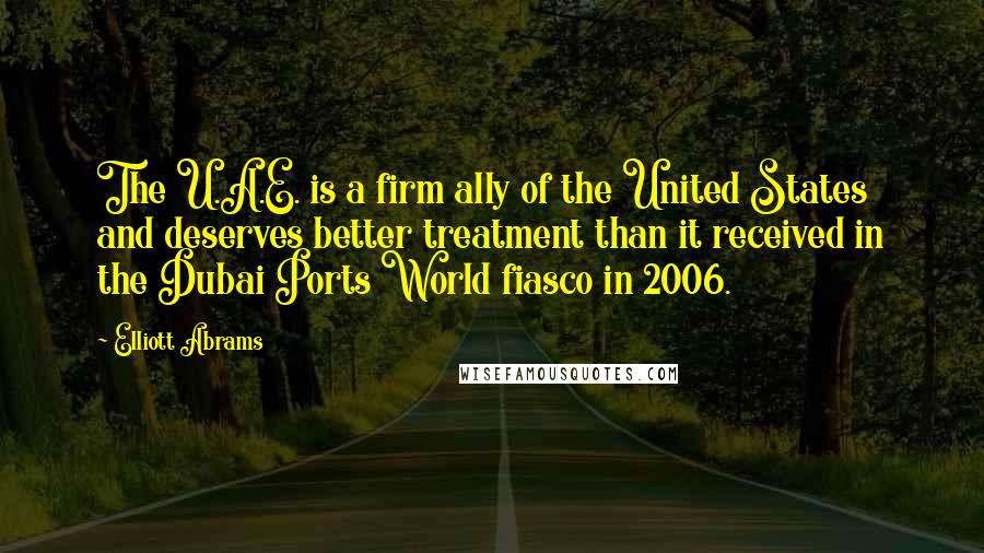 Elliott Abrams Quotes: The U.A.E. is a firm ally of the United States and deserves better treatment than it received in the Dubai Ports World fiasco in 2006.