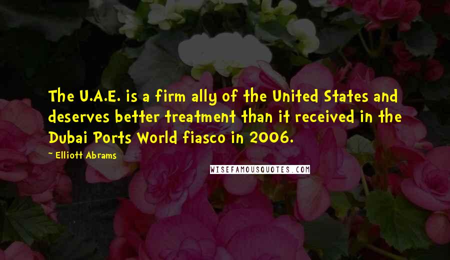 Elliott Abrams Quotes: The U.A.E. is a firm ally of the United States and deserves better treatment than it received in the Dubai Ports World fiasco in 2006.