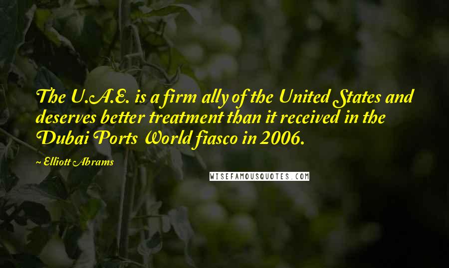 Elliott Abrams Quotes: The U.A.E. is a firm ally of the United States and deserves better treatment than it received in the Dubai Ports World fiasco in 2006.