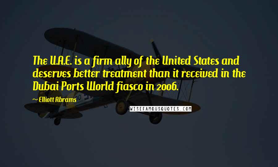 Elliott Abrams Quotes: The U.A.E. is a firm ally of the United States and deserves better treatment than it received in the Dubai Ports World fiasco in 2006.