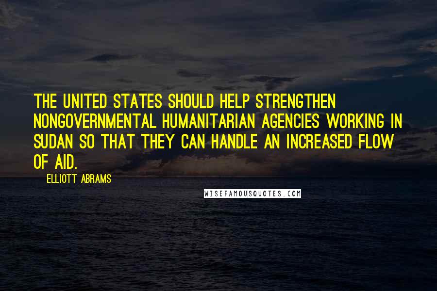 Elliott Abrams Quotes: The United States should help strengthen nongovernmental humanitarian agencies working in Sudan so that they can handle an increased flow of aid.