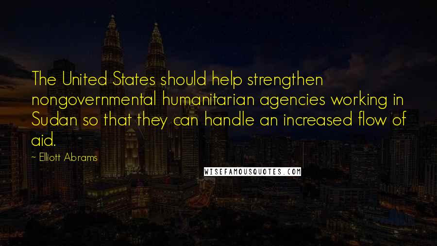 Elliott Abrams Quotes: The United States should help strengthen nongovernmental humanitarian agencies working in Sudan so that they can handle an increased flow of aid.