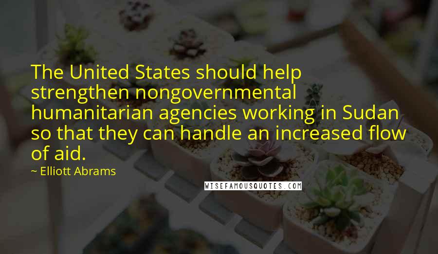 Elliott Abrams Quotes: The United States should help strengthen nongovernmental humanitarian agencies working in Sudan so that they can handle an increased flow of aid.