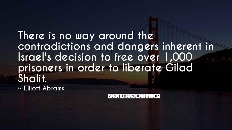 Elliott Abrams Quotes: There is no way around the contradictions and dangers inherent in Israel's decision to free over 1,000 prisoners in order to liberate Gilad Shalit.