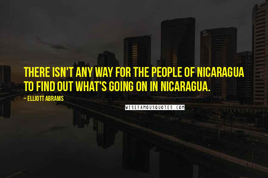 Elliott Abrams Quotes: There isn't any way for the people of Nicaragua to find out what's going on in Nicaragua.