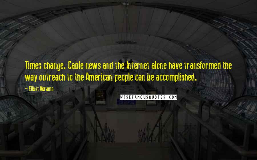 Elliott Abrams Quotes: Times change. Cable news and the Internet alone have transformed the way outreach to the American people can be accomplished.