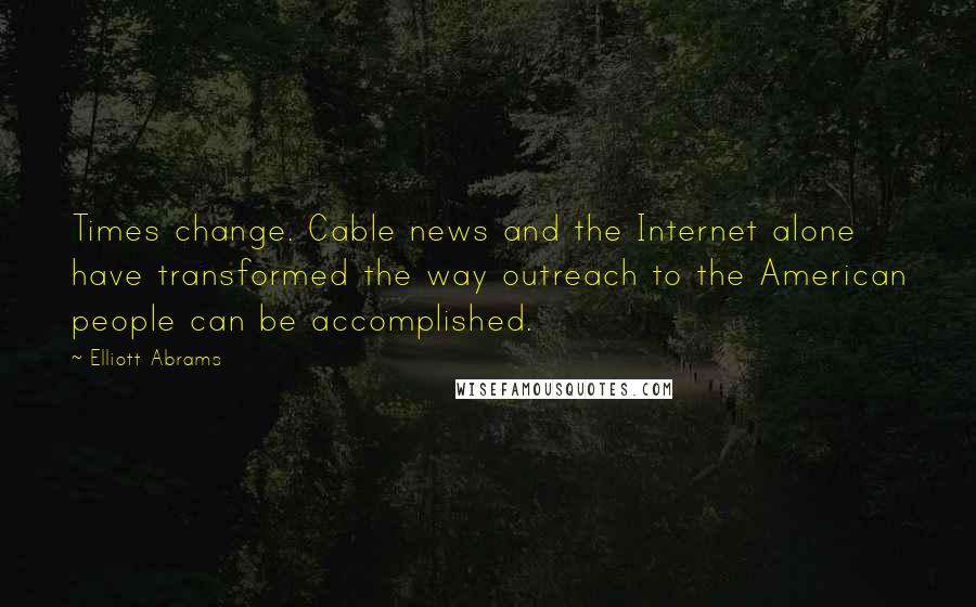 Elliott Abrams Quotes: Times change. Cable news and the Internet alone have transformed the way outreach to the American people can be accomplished.