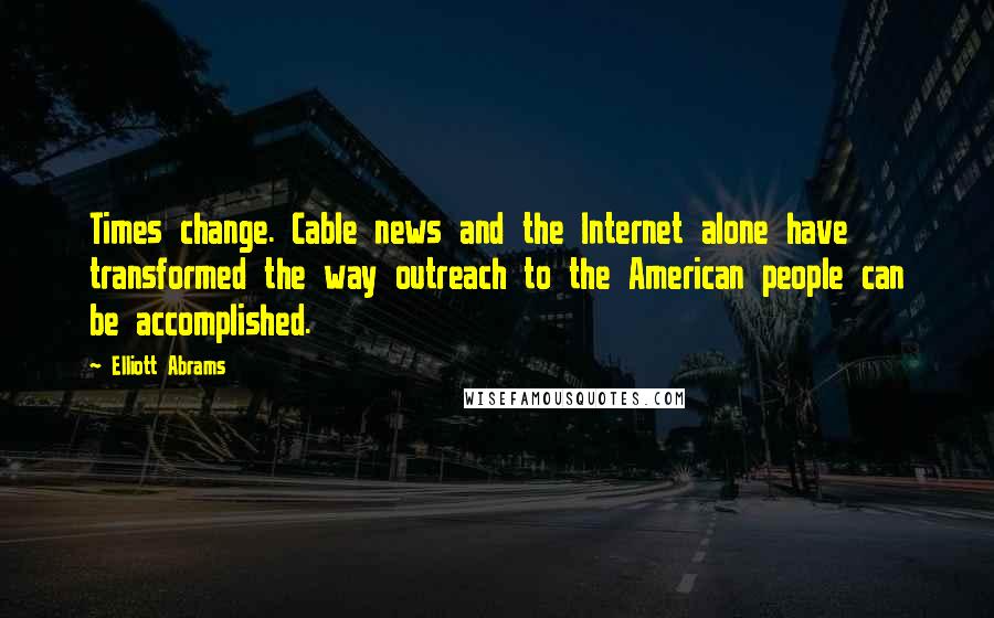 Elliott Abrams Quotes: Times change. Cable news and the Internet alone have transformed the way outreach to the American people can be accomplished.