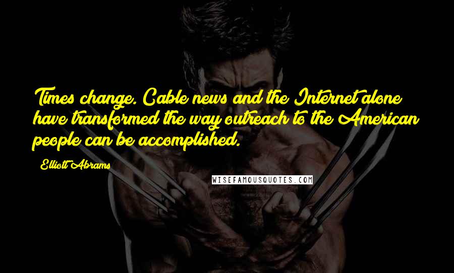 Elliott Abrams Quotes: Times change. Cable news and the Internet alone have transformed the way outreach to the American people can be accomplished.