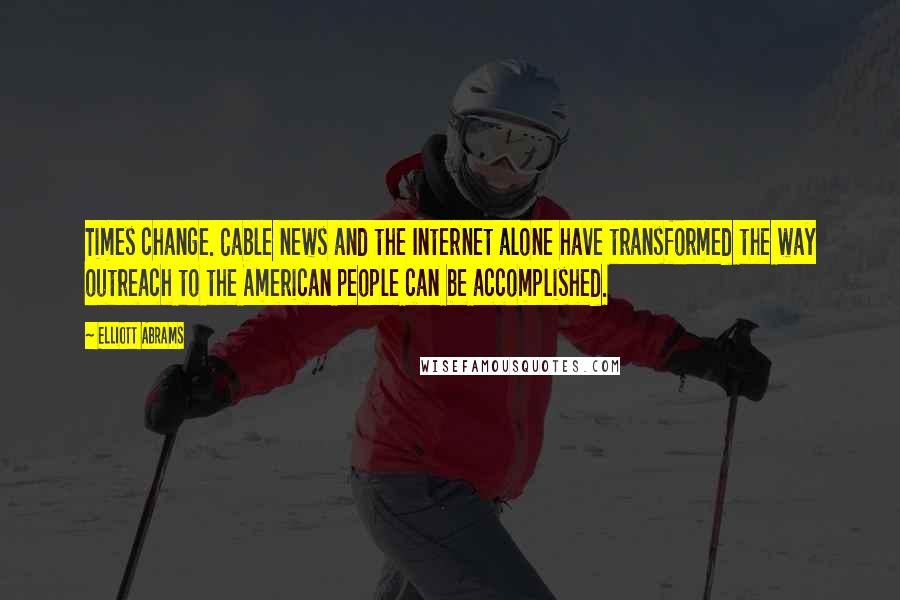 Elliott Abrams Quotes: Times change. Cable news and the Internet alone have transformed the way outreach to the American people can be accomplished.