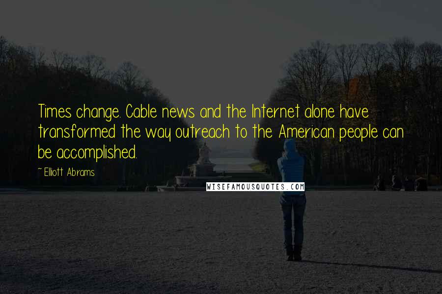 Elliott Abrams Quotes: Times change. Cable news and the Internet alone have transformed the way outreach to the American people can be accomplished.