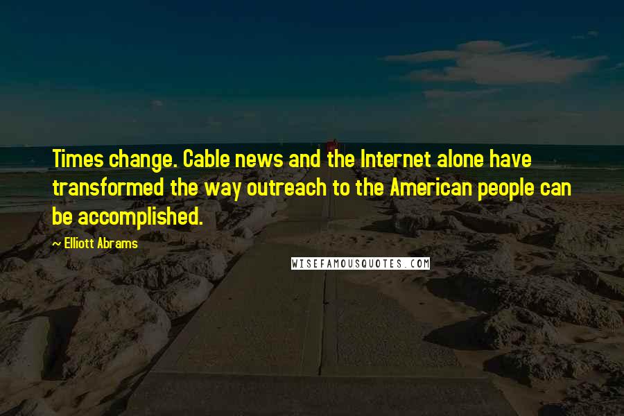 Elliott Abrams Quotes: Times change. Cable news and the Internet alone have transformed the way outreach to the American people can be accomplished.