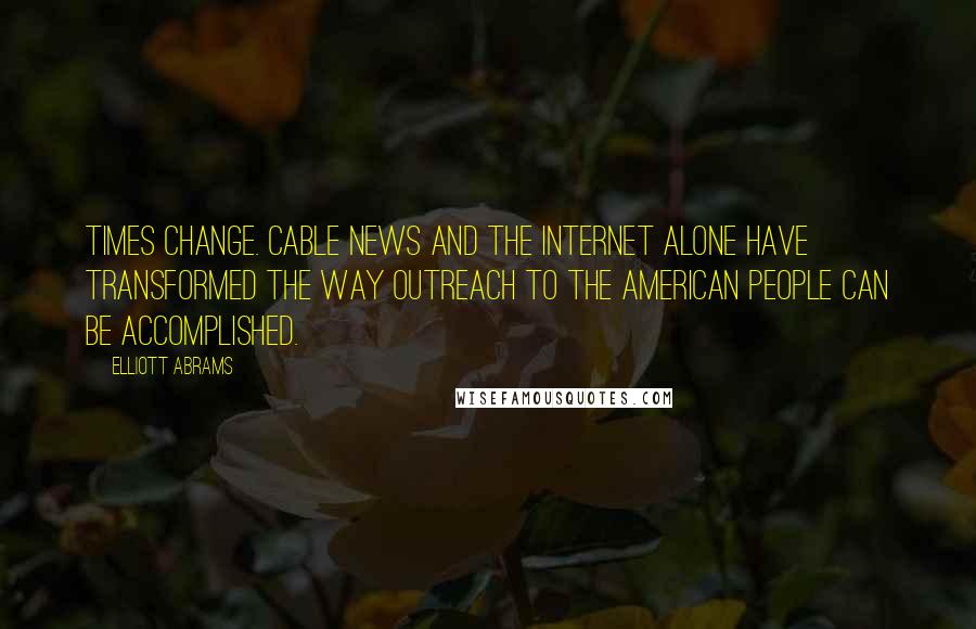 Elliott Abrams Quotes: Times change. Cable news and the Internet alone have transformed the way outreach to the American people can be accomplished.