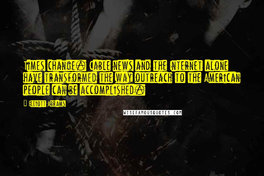 Elliott Abrams Quotes: Times change. Cable news and the Internet alone have transformed the way outreach to the American people can be accomplished.