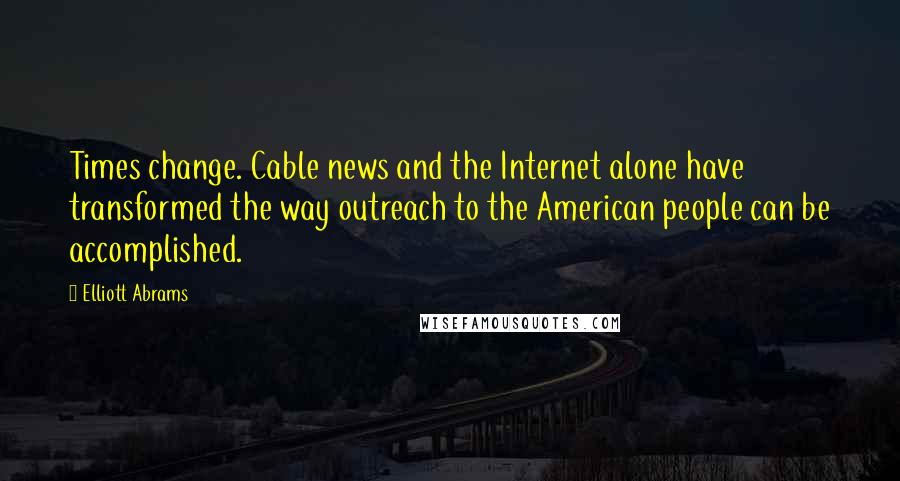 Elliott Abrams Quotes: Times change. Cable news and the Internet alone have transformed the way outreach to the American people can be accomplished.