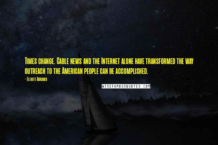 Elliott Abrams Quotes: Times change. Cable news and the Internet alone have transformed the way outreach to the American people can be accomplished.