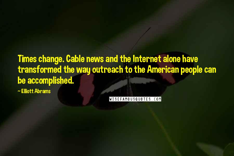 Elliott Abrams Quotes: Times change. Cable news and the Internet alone have transformed the way outreach to the American people can be accomplished.