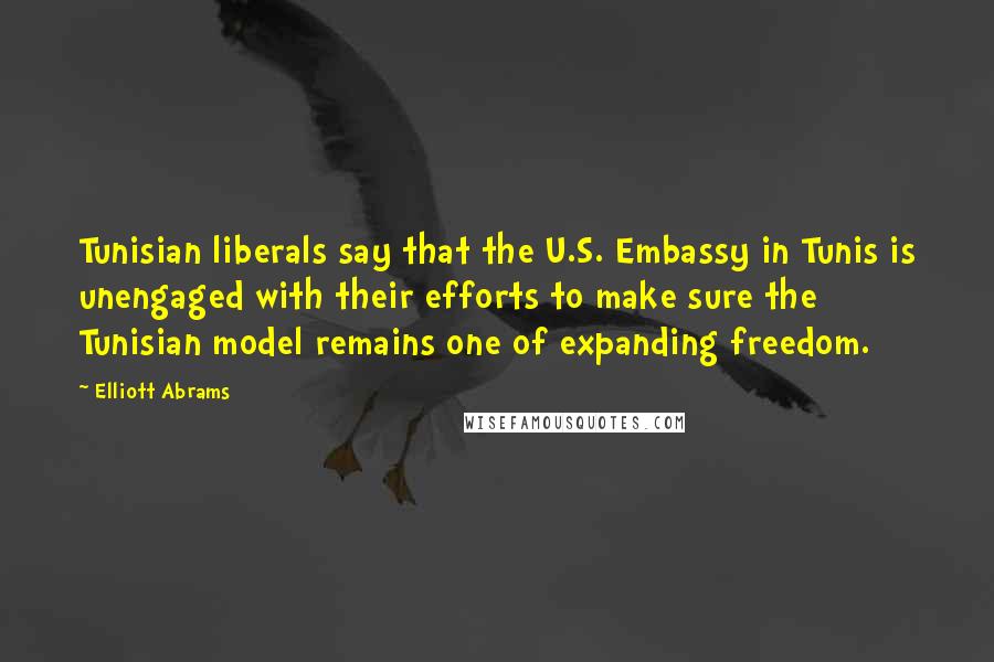 Elliott Abrams Quotes: Tunisian liberals say that the U.S. Embassy in Tunis is unengaged with their efforts to make sure the Tunisian model remains one of expanding freedom.