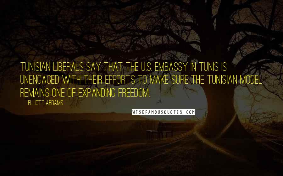 Elliott Abrams Quotes: Tunisian liberals say that the U.S. Embassy in Tunis is unengaged with their efforts to make sure the Tunisian model remains one of expanding freedom.