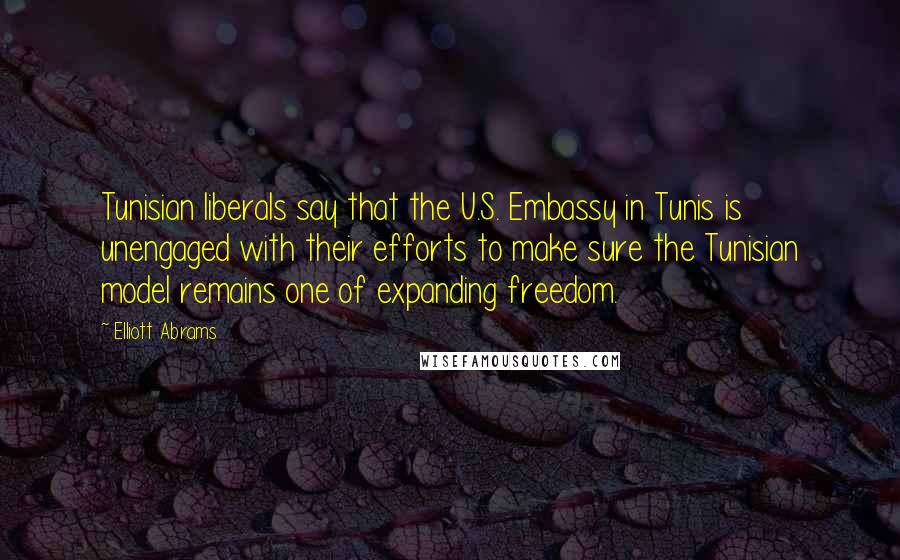 Elliott Abrams Quotes: Tunisian liberals say that the U.S. Embassy in Tunis is unengaged with their efforts to make sure the Tunisian model remains one of expanding freedom.