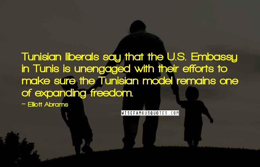 Elliott Abrams Quotes: Tunisian liberals say that the U.S. Embassy in Tunis is unengaged with their efforts to make sure the Tunisian model remains one of expanding freedom.