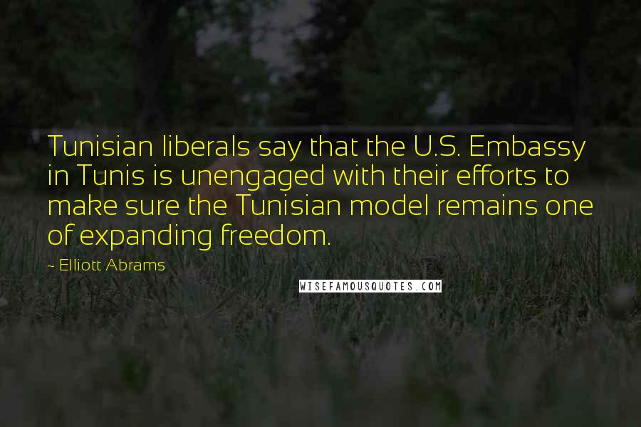 Elliott Abrams Quotes: Tunisian liberals say that the U.S. Embassy in Tunis is unengaged with their efforts to make sure the Tunisian model remains one of expanding freedom.