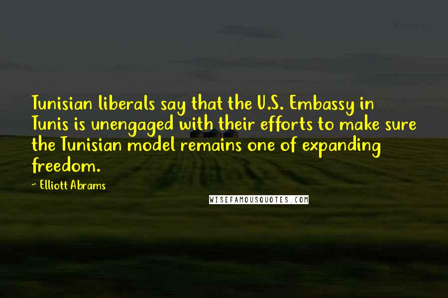 Elliott Abrams Quotes: Tunisian liberals say that the U.S. Embassy in Tunis is unengaged with their efforts to make sure the Tunisian model remains one of expanding freedom.