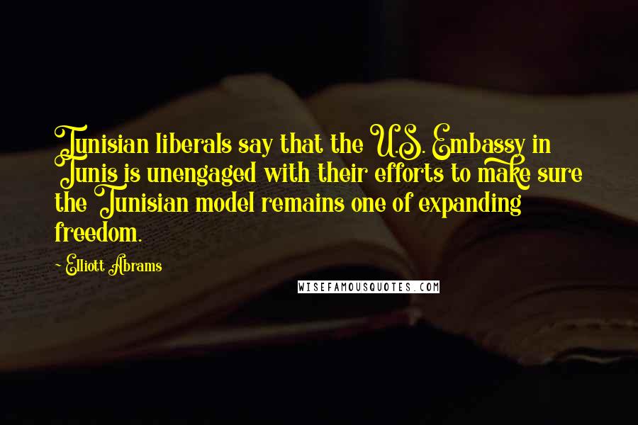 Elliott Abrams Quotes: Tunisian liberals say that the U.S. Embassy in Tunis is unengaged with their efforts to make sure the Tunisian model remains one of expanding freedom.