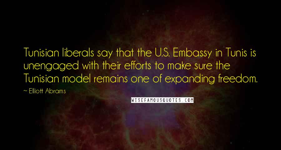 Elliott Abrams Quotes: Tunisian liberals say that the U.S. Embassy in Tunis is unengaged with their efforts to make sure the Tunisian model remains one of expanding freedom.