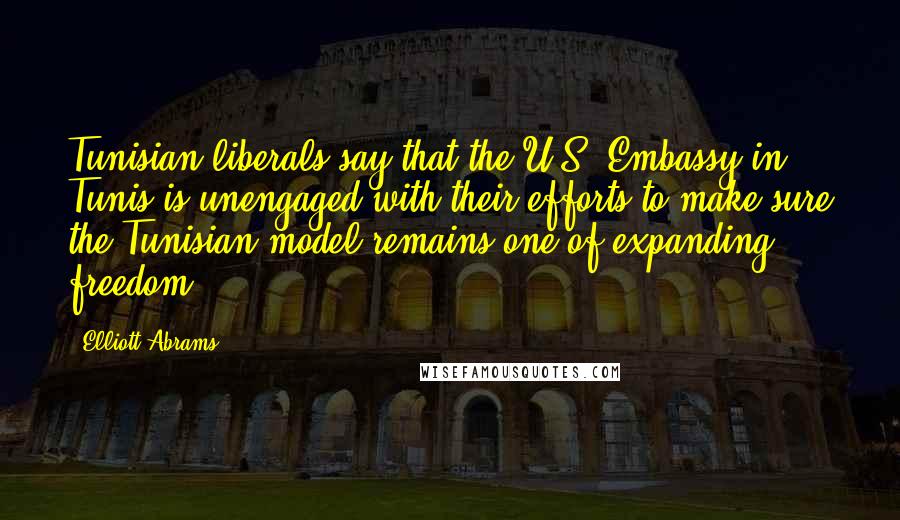 Elliott Abrams Quotes: Tunisian liberals say that the U.S. Embassy in Tunis is unengaged with their efforts to make sure the Tunisian model remains one of expanding freedom.