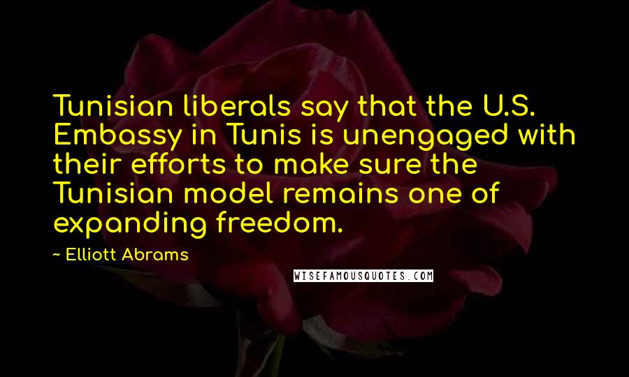 Elliott Abrams Quotes: Tunisian liberals say that the U.S. Embassy in Tunis is unengaged with their efforts to make sure the Tunisian model remains one of expanding freedom.