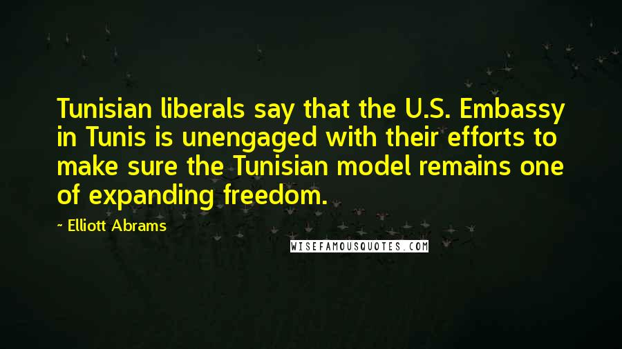 Elliott Abrams Quotes: Tunisian liberals say that the U.S. Embassy in Tunis is unengaged with their efforts to make sure the Tunisian model remains one of expanding freedom.