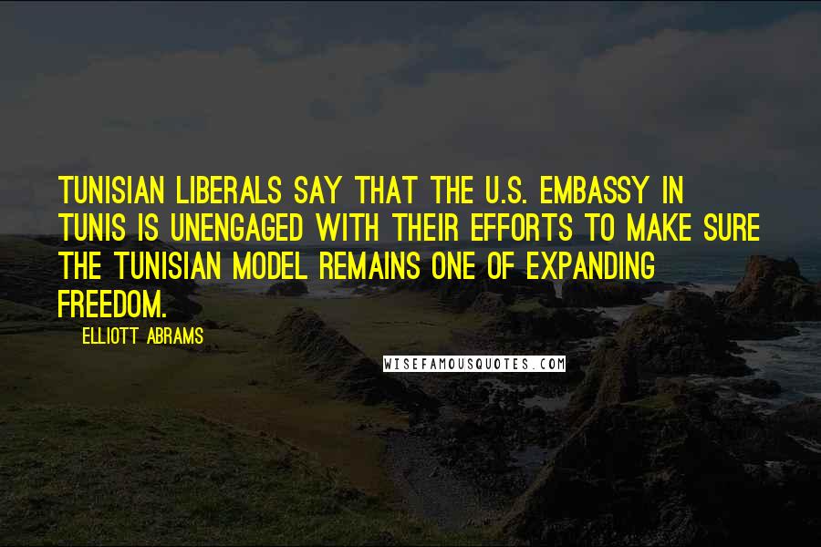 Elliott Abrams Quotes: Tunisian liberals say that the U.S. Embassy in Tunis is unengaged with their efforts to make sure the Tunisian model remains one of expanding freedom.