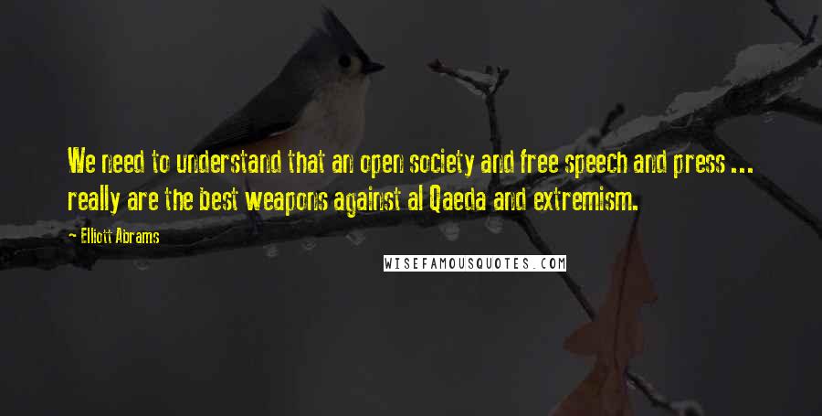 Elliott Abrams Quotes: We need to understand that an open society and free speech and press ... really are the best weapons against al Qaeda and extremism.