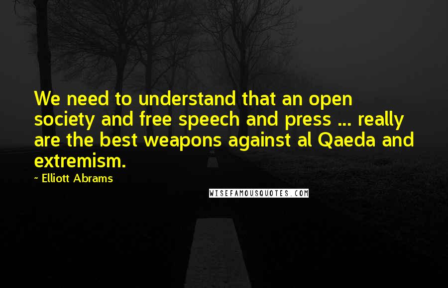 Elliott Abrams Quotes: We need to understand that an open society and free speech and press ... really are the best weapons against al Qaeda and extremism.