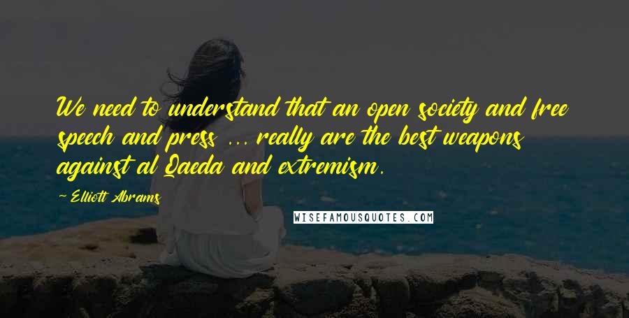 Elliott Abrams Quotes: We need to understand that an open society and free speech and press ... really are the best weapons against al Qaeda and extremism.