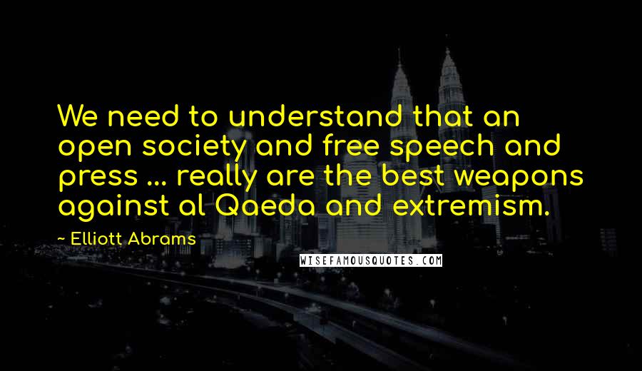 Elliott Abrams Quotes: We need to understand that an open society and free speech and press ... really are the best weapons against al Qaeda and extremism.