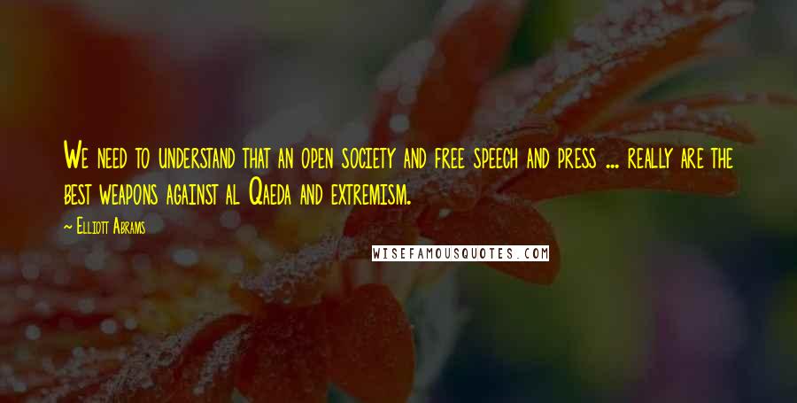 Elliott Abrams Quotes: We need to understand that an open society and free speech and press ... really are the best weapons against al Qaeda and extremism.