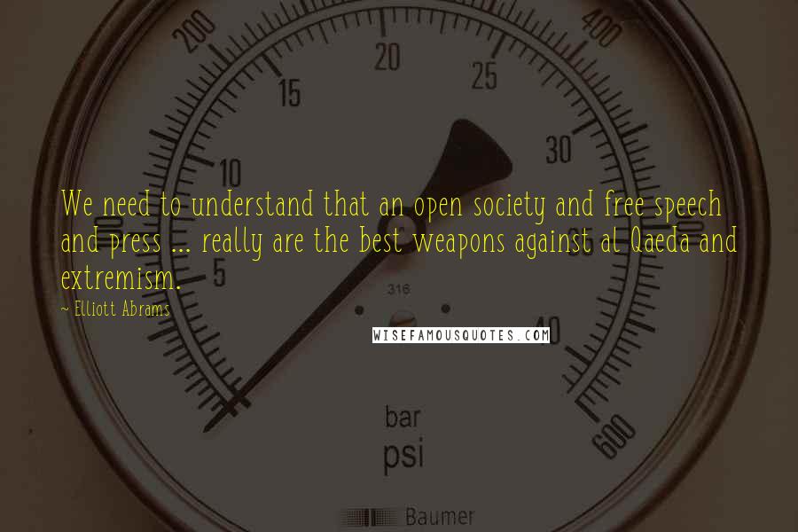 Elliott Abrams Quotes: We need to understand that an open society and free speech and press ... really are the best weapons against al Qaeda and extremism.