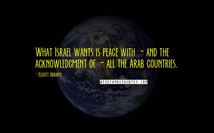 Elliott Abrams Quotes: What Israel wants is peace with - and the acknowledgment of - all the Arab countries.