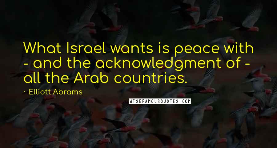 Elliott Abrams Quotes: What Israel wants is peace with - and the acknowledgment of - all the Arab countries.